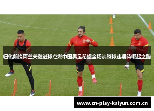 归化前锋阿兰关键进球点燃中国男足希望全场沸腾球迷期待崛起之路 归化前锋阿兰关键进球点燃中国男足希望全场沸腾球迷期待崛起之路